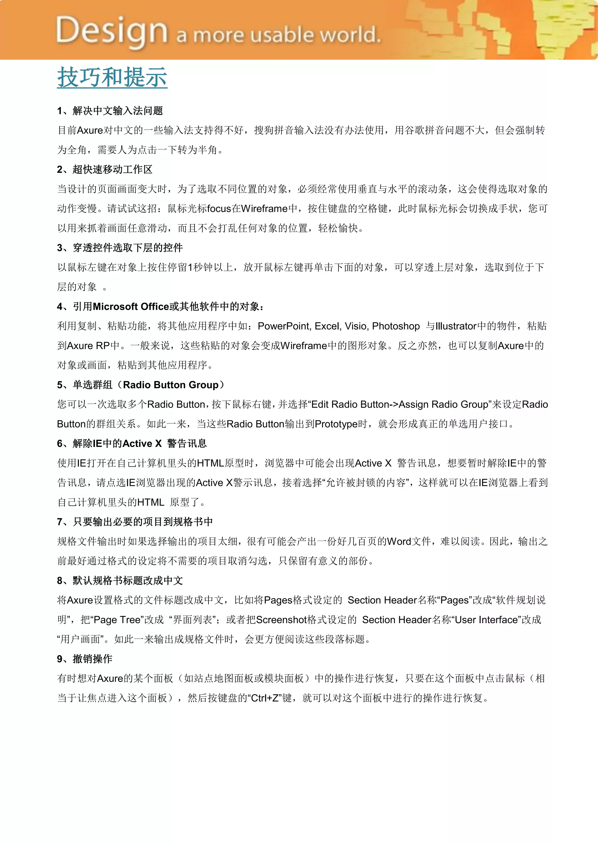 技巧和提示
1、解决中文输入法问题
目前Axure对中文的一些输入法支持得不好，搜狗拼音输入法没有办法使用，用谷歌拼音问题不大，但会强制转
为全角，需要人为点击一下转为半角。
2、超快速移动工作区
当设计的页面画面变大时，为了选取不同位置的对象，必须经常使用垂直与水平的滚动条，这会使得选取对象的
动作变慢。请试试这招：鼠标光标focus在Wireframe中，按住键盘的空格键，此时鼠标光标会切换成手状，您可
以用来抓着画面任意滑动，而且不会打乱任何对象的位置，轻松愉快。
3、穿透控件选取下层的控件
以鼠标左键在对象上按住停留1秒钟以上，放开鼠标左键再单击下面的对象，可以穿透上层对象，选取到位于下
层的对象 。
4、引用Microsoft Office或其他软件中的对象：
利用复制、粘贴功能，将其他应用程序中如：PowerPoint, Excel, Visio, Photoshop 与Illustrator中的物件，粘贴
到Axure RP中。一般来说，这些粘贴的对象会变成Wireframe中的图形对象。反之亦然，也可以复制Axure中的
对象或画面，粘贴到其他应用程序。
5、单选群组（Radio Button Group）
您可以一次选取多个Radio Button，按下鼠标右键，并选择―Edit Radio Button->Assign Radio Group‖来设定Radio
Button的群组关系。如此一来，当这些Radio Button输出到Prototype时，就会形成真正的单选用户接口。
6、解除IE中的Active X 警告讯息
使用IE打开在自己计算机里头的HTML原型时，浏览器中可能会出现Active X 警告讯息，想要暂时解除IE中的警
告讯息，请点选IE浏览器出现的Active X警示讯息，接着选择―允许被封锁的内容‖，这样就可以在IE浏览器上看到
自己计算机里头的HTML 原型了。
7、只要输出必要的项目到规格书中
规格文件输出时如果选择输出的项目太细，很有可能会产出一份好几百页的Word文件，难以阅读。因此，输出之
前最好通过格式的设定将不需要的项目取消勾选，只保留有意义的部份。
8、默认规格书标题改成中文
将Axure设置格式的文件标题改成中文，比如将Pages格式设定的 Section Header名称―Pages‖改成―软件规划说
明‖，把―Page Tree‖改成 ―界面列表‖；或者把Screenshot格式设定的 Section Header名称―User Interface‖改成
―用户画面‖。如此一来输出成规格文件时，会更方便阅读这些段落标题。
9、撤销操作
有时想对Axure的某个面板（如站点地图面板或模块面板）中的操作进行恢复，只要在这个面板中点击鼠标（相
当于让焦点进入这个面板），然后按键盘的―Ctrl+Z‖键，就可以对这个面板中进行的操作进行恢复。
 