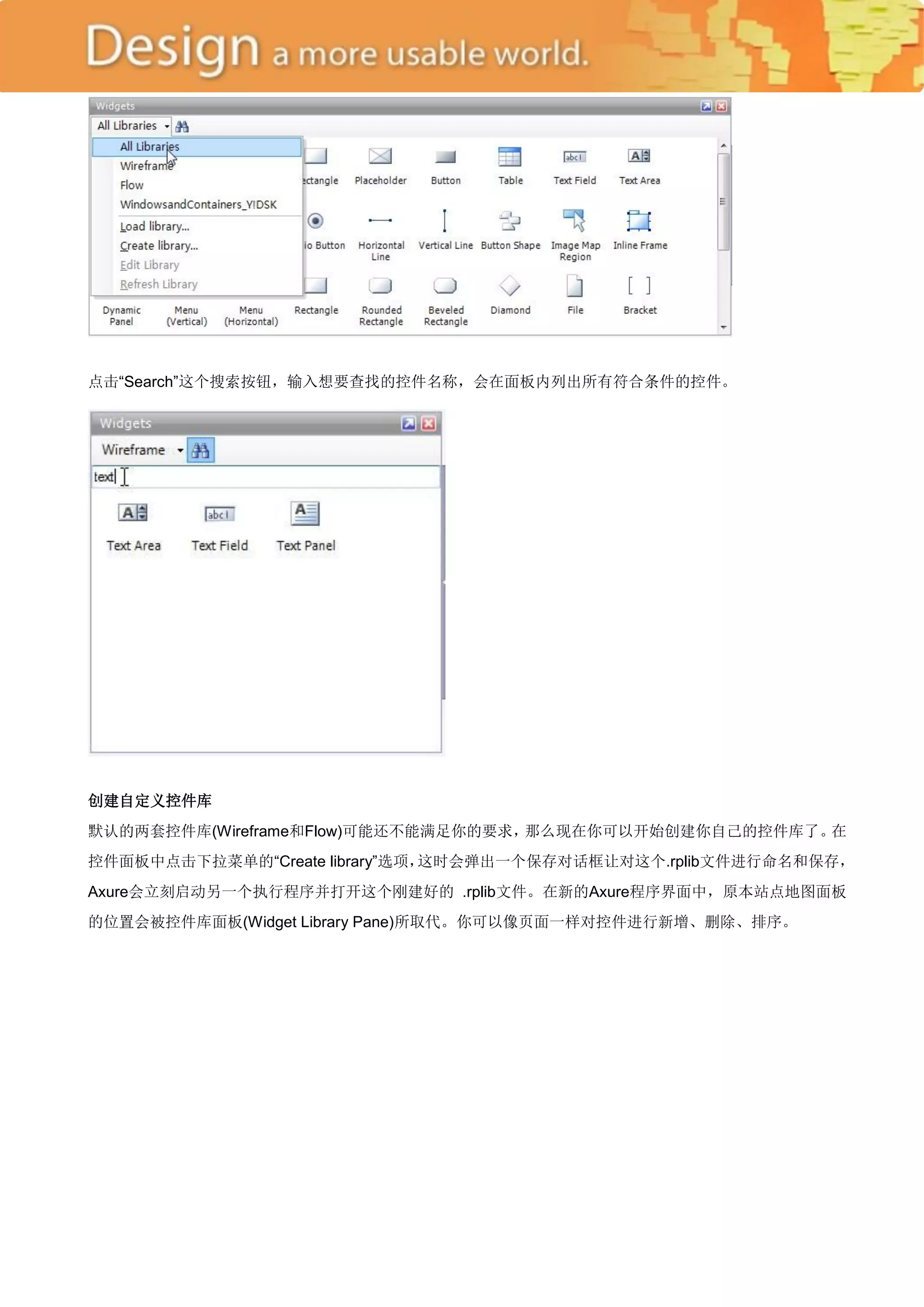 点击―Search‖这个搜索按钮，输入想要查找的控件名称，会在面板内列出所有符合条件的控件。




创建自定义控件库
默认的两套控件库(Wireframe和Flow)可能还不能满足你的要求，那么现在你可以开始创建你自己的控件库了。在
控件面板中点击下拉菜单的―Create library‖选项，这时会弹出一个保存对话框让对这个.rplib文件进行命名和保存，
Axure会立刻启动另一个执行程序并打开这个刚建好的 .rplib文件。在新的Axure程序界面中，原本站点地图面板
的位置会被控件库面板(Widget Library Pane)所取代。你可以像页面一样对控件进行新增、删除、排序。
 