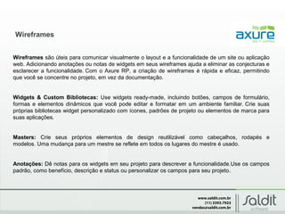 www.saldit.com.br
(11) 3393.7923
vendas@saldit.com.br
Wireframes
Wireframes são úteis para comunicar visualmente o layout e a funcionalidade de um site ou aplicação
web. Adicionando anotações ou notas de widgets em seus wireframes ajuda a eliminar as conjecturas e
esclarecer a funcionalidade. Com o Axure RP, a criação de wireframes é rápida e eficaz, permitindo
que você se concentre no projeto, em vez da documentação.
Widgets & Custom Bibliotecas: Use widgets ready-made, incluindo botões, campos de formulário,
formas e elementos dinâmicos que você pode editar e formatar em um ambiente familiar. Crie suas
próprias bibliotecas widget personalizado com ícones, padrões de projeto ou elementos de marca para
suas aplicações.
Masters: Crie seus próprios elementos de design reutilizável como cabeçalhos, rodapés e
modelos. Uma mudança para um mestre se reflete em todos os lugares do mestre é usado.
Anotações: Dê notas para os widgets em seu projeto para descrever a funcionalidade.Use os campos
padrão, como benefício, descrição e status ou personalizar os campos para seu projeto.
 