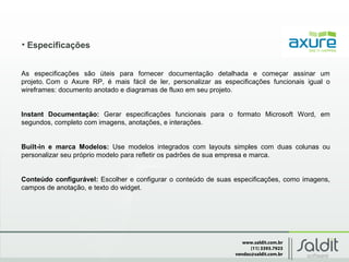 www.saldit.com.br
(11) 3393.7923
vendas@saldit.com.br
• Especificações
As especificações são úteis para fornecer documentação detalhada e começar assinar um
projeto. Com o Axure RP, é mais fácil de ler, personalizar as especificações funcionais igual o
wireframes: documento anotado e diagramas de fluxo em seu projeto.
Instant Documentação: Gerar especificações funcionais para o formato Microsoft Word, em
segundos, completo com imagens, anotações, e interações.
Built-in e marca Modelos: Use modelos integrados com layouts simples com duas colunas ou
personalizar seu próprio modelo para refletir os padrões de sua empresa e marca.
Conteúdo configurável: Escolher e configurar o conteúdo de suas especificações, como imagens,
campos de anotação, e texto do widget.
 