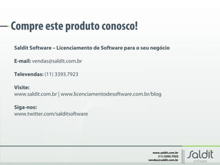 www.saldit.com.br
(11) 3393.7923
vendas@saldit.com.br
Compre este produto conosco!
Saldit Software – Licenciamento de Software para o seu negócio
E-mail: vendas@saldit.com.br
Televendas: (11) 3393.7923
Visite:
www.saldit.com.br | www.licenciamentodesoftware.com.br/blog
Siga-nos:
www.twitter.com/salditsoftware
 