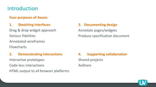 Introduction
Four purposes of Axure:
1. Sketching interfaces
Drag & drop widget approach
Various fidelities
Annotated wireframes
Flowcharts
2. Demonstrating interactions
Interactive prototypes
Code-less interactions
HTML output to all browser platforms
3. Documenting design
Annotate pages/widgets
Produce specification document
4. Supporting collaboration
Shared projects
AxShare
 