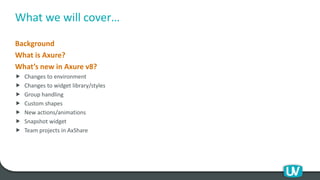 What we will cover…
Background
What is Axure?
What’s new in Axure v8?
 Changes to environment
 Changes to widget library/styles
 Group handling
 Custom shapes
 New actions/animations
 Snapshot widget
 Team projects in AxShare
 