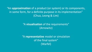 “An approximation of a product (or system) or its components,
in some form, for a definite purpose in its implementation”
(Chua, Leong & Lim)
“A visualisation of the requirements”
(Arnowitz)
“A representative model or simulation
of the final system”
(Warfel)
 