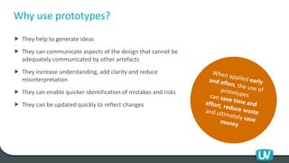 Why use prototypes?
 They help to generate ideas
 They can communicate aspects of the design that cannot be
adequately communicated by other artefacts
 They increase understanding, add clarity and reduce
misinterpretation
 They can enable quicker identification of mistakes and risks
 They can be updated quickly to reflect changes
 