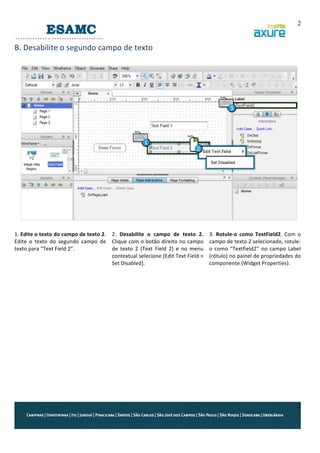 2

B.	
  Desabilite	
  o	
  segundo	
  campo	
  de	
  texto	
  
	
  

	
  
1.	
  Edite	
  o	
  texto	
  do	
  campo	
  de	
  texto	
  2.	
   2.	
   Desabilite	
   o	
   campo	
   de	
   texto	
   2.	
  
Edite	
   o	
   texto	
   do	
   segundo	
   campo	
   de	
   Clique	
  com	
  o	
  botão	
  direito	
  no	
  campo	
  
texto	
  para	
  “Text	
  Field	
  2”.	
  
de	
   texto	
   2	
   (Text	
   Field	
   2)	
   e	
   no	
   menu	
  
contextual	
   selecione	
   [Edit	
   Text	
   Field	
   >	
  
Set	
  Disabled].	
  
	
  
	
  
	
  
	
  
	
  
	
  
	
  
	
  
	
  
	
  

	
  
3.	
   Rotule-­‐o	
   como	
   TextField2.	
   Com	
   o	
  
campo	
  de	
  texto	
  2	
  selecionado,	
  rotule-­‐
o	
   como	
   “Textfield2”	
   no	
   campo	
   Label	
  
(rótulo)	
  no	
  painel	
  de	
  propriedades	
  do	
  
componente	
  (Widget	
  Properties).	
  

2

 
