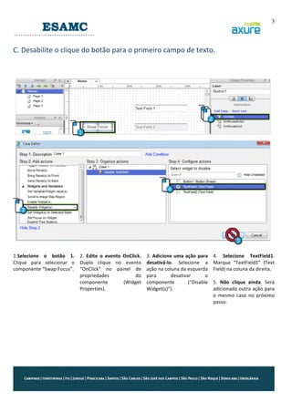 3
	
  

C.	
  Desabilite	
  o	
  clique	
  do	
  botão	
  para	
  o	
  primeiro	
  campo	
  de	
  texto.	
  
	
  
	
  
	
  

	
  
1.Selecione	
   o	
   botão	
   1.	
   2.	
   Edite	
   o	
   evento	
   OnClick.	
  
Clique	
   para	
   selecionar	
   o	
   Duplo	
   clique	
   no	
   evento	
  
componente	
  “Swap	
  Focus”.	
   “OnClick”	
   no	
   painel	
   de	
  
propriedades	
  
do	
  
componente	
  
(Widget	
  
Properties).	
  

	
  
	
  
	
  
	
  
	
  

	
  
3.	
   Adicione	
   uma	
   ação	
   para	
  
desativá-­‐lo.	
   Selecione	
   a	
  
ação	
  na	
  coluna	
  da	
  esquerda	
  
para	
  
desativar	
  
o	
  
componente	
  
(“Disable	
  
Widget(s)”).	
  

4.	
   Selecione	
   TextField1.	
  
Marque	
   “TextField1”	
   (Text	
  
Field)	
  na	
  coluna	
  da	
  direita.	
  
	
  
5.	
   Não	
   clique	
   ainda.	
   Será	
  
adicionada	
   outra	
   ação	
   para	
  
o	
   mesmo	
   caso	
   no	
   próximo	
  
passo.	
  

	
  

3

 