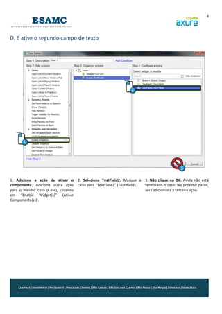 4
	
  

D.	
  E	
  ative	
  o	
  segundo	
  campo	
  de	
  texto	
  
	
  

	
  
	
  
1.	
   Adicione	
   a	
   ação	
   de	
   ativar	
   o	
   2.	
   Selecione	
   TextField2.	
   Marque	
   a	
   3.	
   Não	
   clique	
   no	
   OK.	
   Ainda	
   não	
   está	
  
componente.	
   Adicione	
   outra	
   ação	
   caixa	
  para	
  “TextField2”	
  (Text	
  Field).	
  
terminado	
  o	
  caso.	
  No	
  próximo	
  passo,	
  
para	
   o	
   mesmo	
   caso	
   (Case),	
   clicando	
  
será	
  adicionada	
  a	
  terceira	
  ação.	
  
em	
   “Enable	
   Widget(s)”	
   (Ativar	
  
Componente(s))	
  .	
  
	
  
	
  
	
  
	
  
	
  

4

 