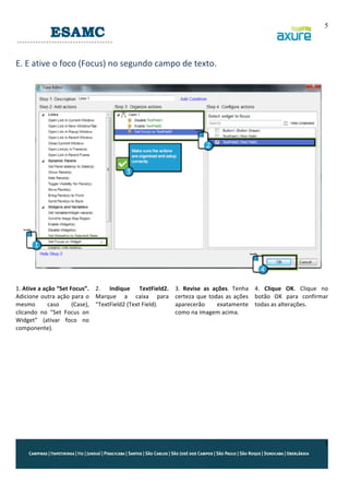 5

	
  
E.	
  E	
  ative	
  o	
  foco	
  (Focus)	
  no	
  segundo	
  campo	
  de	
  texto.	
  
	
  

	
  
1.	
  Ative	
  a	
  ação	
  “Set	
  Focus”.	
   2.	
   Indique	
   TextField2.	
  
Adicione	
   outra	
   ação	
   para	
   o	
   Marque	
   a	
   caixa	
   para	
  
mesmo	
  
caso	
  
(Case),	
   “TextField2	
  (Text	
  Field).	
  
clicando	
   no	
   “Set	
   Focus	
   on	
  
Widget”	
   (ativar	
   foco	
   no	
  
componente).	
  	
  
	
  
	
  
	
  
	
  
	
  
	
  
	
  

	
  
3.	
   Revise	
   as	
   ações.	
   Tenha	
   4.	
   Clique	
   OK.	
   Clique	
   no	
  
certeza	
   que	
   todas	
   as	
   ações	
   botão	
   OK	
   para	
   confirmar	
  
aparecerão	
  
exatamente	
   todas	
  as	
  alterações.	
  
como	
  na	
  imagem	
  acima.	
  

5

 