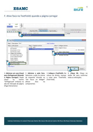 6
	
  

F.	
  Ative	
  foco	
  no	
  TextField1	
  quando	
  a	
  página	
  carregar	
  
	
  
	
  

1.	
  Adicione	
  um	
  caso	
  (Case)	
  
para	
  OnPageLoad	
  (Quando	
  
a	
   Página	
   Carregar).	
   Duplo	
  
clique	
  
no	
  
evento	
  
“OnPageLoad”	
   embaixo	
   na	
  
aba	
   de	
   interação	
   da	
   página	
  
(Page	
  Interactions)	
  
	
  
	
  
	
  

2.	
   Adicione	
   a	
   ação	
   foco.	
  
Selecione	
   a	
   ação	
   na	
   coluna	
  
da	
   esquerda	
   clicando	
   no	
  
“Set	
   Focus	
   on	
   Widget”	
  
(Ativar	
  
foco	
  
no	
  
componente).	
  

3.	
  Indique	
  o	
  TextField1.	
  Na	
  
coluna	
   da	
   direita,	
   marque	
  	
  
a	
   caixa	
   para	
   “TextField1	
  
(Text	
  Field).	
  

	
  
4.	
   Clique	
   Ok.	
   Clique	
   no	
  
botão	
   OK	
   para	
   confirmar	
  
todas	
  as	
  alterações.	
  
	
  
	
  

	
  

6

 