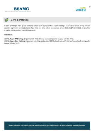 7
	
  
	
  
	
  

Gere	
  o	
  protótipo	
  

	
  
Gere	
   o	
   protótipo.	
  Note	
   que	
   o	
   primeiro	
   campo	
   tem	
   foco	
   quando	
   a	
  página	
   carrega.	
   Ao	
   clicar	
   no	
   botão	
   “Swap	
   Focus”,	
  
desativa	
  o	
  primeiro	
  campo	
  de	
  texto	
  (Text	
  Field	
  1)	
  e	
  ativa	
  o	
  foco	
  no	
  segundo	
  campo	
  de	
  texto	
  (Text	
  Field	
  2).	
  Ao	
  atualizar	
  
a	
  página	
  no	
  navegador,	
  iniciará	
  novamente.	
  
	
  
Referência:	
  
	
  
AXURE.	
  Axure	
  RP	
  Training.	
  Disponível	
  em	
  <http://www.axure.com/learn>.	
  Acesso	
  em	
  Out	
  2013.	
  
AXURE.	
  Axure	
  Core	
  Training.	
  Disponível	
  em	
  <http://d3g1p8ush40lh4.cloudfront.net/Tutorials/AxureCoreTraining.pdf>.	
  
Acesso	
  em	
  Out	
  2013.	
  

7

 