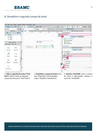 2
2
	
  
B.	
  Desabilite	
  o	
  segundo	
  campo	
  de	
  texto	
  
	
  
	
  
	
  
1.	
  Edite	
  a	
  sugestão	
  de	
  texto	
  (“Text	
  
Hint”).	
  Edite	
  o	
  texto	
  no	
  segundo	
  
campo	
  de	
  texto	
  para	
  “Text	
  Field	
  2”.	
  
2.	
  Desabilite	
  o	
  campo	
  de	
  texto	
  2.	
  Na	
  
aba	
  “Properties”	
  (Propriedade),	
  
clique	
  “Disabled”	
  (Desabilitar).	
  
3.	
  Nomeie	
  TextField2.	
  Com	
  o	
  campo	
  
de	
   texto	
   2	
   selecionado,	
   coloque	
   o	
  
nome	
  de	
  “Textfield2”.	
  
	
  
	
  
	
  
	
  
	
  
	
  
	
  
	
  
	
   	
  
 