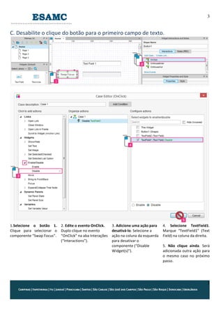 3
3
C.	
  Desabilite	
  o	
  clique	
  do	
  botão	
  para	
  o	
  primeiro	
  campo	
  de	
  texto.	
  
	
  
	
  
	
  
1.Selecione	
   o	
   botão	
   1.	
  
Clique	
   para	
   selecionar	
   o	
  
componente	
  “Swap	
  Focus”.	
  
2.	
  Edite	
  o	
  evento	
  OnClick.	
  
Duplo	
  clique	
  no	
  evento	
  
“OnClick”	
  na	
  aba	
  Interações	
  
(“Interactions”).	
  
3.	
  Adicione	
  uma	
  ação	
  para	
  
desativá-­‐lo.	
  Selecione	
  a	
  
ação	
  na	
  coluna	
  da	
  esquerda	
  
para	
  desativar	
  o	
  
componente	
  (“Disable	
  
Widget(s)”).	
  
4.	
   Selecione	
   TextField1.	
  
Marque	
   “TextField1”	
   (Text	
  
Field)	
  na	
  coluna	
  da	
  direita.	
  
	
  
5.	
   Não	
   clique	
   ainda.	
   Será	
  
adicionada	
  outra	
  ação	
  para	
  
o	
   mesmo	
   caso	
   no	
   próximo	
  
passo.	
  
 