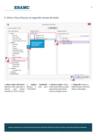 5
5
	
  
E.	
  Ative	
  o	
  foco	
  (Focus)	
  no	
  segundo	
  campo	
  de	
  texto.	
  
	
  
	
  
	
  
1.	
  Ative	
  a	
  ação	
  “Set	
  Focus”.	
  
Adicione	
  outra	
  ação	
  para	
  o	
  
mesmo	
   caso	
   (Case),	
  
clicando	
  no	
  “Focus”	
  (Foco).	
  	
  
	
  
	
  
2.	
   Indique	
   TextField2.	
  
Marque	
   a	
   caixa	
   para	
  
“TextField2”.	
  
3.	
  Revise	
  as	
  ações.	
  Tenha	
  
certeza	
  que	
  todas	
  as	
  ações	
  
aparecerão	
  exatamente	
  
como	
  na	
  imagem	
  acima.	
  
4.	
  Clique	
  OK.	
  Clique	
  no	
  
botão	
  OK	
  para	
  confirmar	
  
todas	
  as	
  alterações.	
  
	
  
	
  
	
  
	
   	
  
 