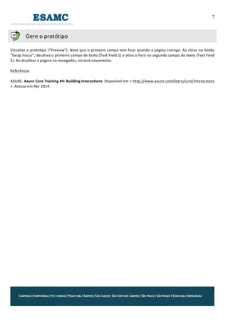 7
7
	
  
Gere	
  o	
  protótipo	
  
	
  
Visualize	
  o	
  protótipo	
  (“Preview”).	
  Note	
  que	
  o	
  primeiro	
  campo	
  tem	
  foco	
  quando	
  a	
  página	
  carrega.	
  Ao	
  clicar	
  no	
  botão	
  
“Swap	
  Focus”,	
  desativa	
  o	
  primeiro	
  campo	
  de	
  texto	
  (Text	
  Field	
  1)	
  e	
  ativa	
  o	
  foco	
  no	
  segundo	
  campo	
  de	
  texto	
  (Text	
  Field	
  
2).	
  Ao	
  atualizar	
  a	
  página	
  no	
  navegador,	
  iniciará	
  novamente.	
  
	
  
Referência:	
  
	
  
AXURE.	
  Axure	
  Core	
  Training	
  #4:	
  Building	
  Interactions.	
  Disponível	
  em	
  < http://www.axure.com/learn/core/interactions	
  
>.	
  Acesso	
  em	
  Abr	
  2014.	
  
	
  
 