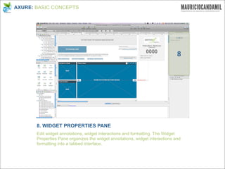 AXURE: BASIC CONCEPTS




                                                                              8




       8. WIDGET PROPERTIES PANE
       Edit widget annotations, widget interactions and formatting. The Widget
       Properties Pane organizes the widget annotations, widget interactions and
       formatting into a tabbed interface.
 