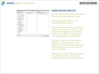 AXURE: BASIC CONCEPTS


                        CASE EDITOR DIALOG
                        Use the Case Editor dialog to configure
                        the actions in an interaction case.

                        Edit the case description in the
                        description field in Step 1.

                        Add one or more actions to a case by
                        clicking on the action in Step 2. The
                        action will be added to the Organize
                        actions tree in Step 3. You can add
                        each type of action multiple times.

                        In Step 3, order or remove actions.
                        Clicking on the down arrow on an
                        action (or control clicking) brings up a
                        context menu to move the action up,
                        down or delete it.

                        Selecting an action in Step 3 brings up
                        its properties in Step 4 Configure
                        actions. Configure the action in Step 4.
 