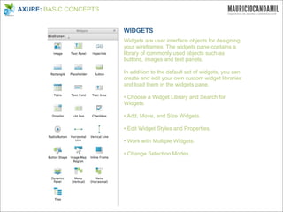 AXURE: BASIC CONCEPTS


                        WIDGETS
                        Widgets are user interface objects for designing
                        your wireframes. The widgets pane contains a
                        library of commonly used objects such as
                        buttons, images and text panels.

                        In addition to the default set of widgets, you can
                        create and edit your own custom widget libraries
                        and load them in the widgets pane.

                        • Choose a Widget Library and Search for
                        Widgets.

                        • Add, Move, and Size Widgets.

                        • Edit Widget Styles and Properties.

                        • Work with Multiple Widgets.

                        • Change Selection Modes.
 