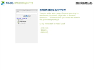 AXURE: BASIC CONCEPTS


                        INTERACTION OVERVIEW
                        You can add a wide range of interactions to your
                        wireframes from basic page links to dynamic
                        behaviors. The interactions you define will work in
                        the generated prototype.

                        Every interaction is made up of:

                        • An Event.
                        • Case(s).
                        • Action(s).
 