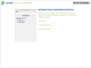 AXURE: BASIC CONCEPTS


                        INTERACTION OVERVIEW (EVENTS)
                        Events are the trigger for an interaction like the
                        click of a button. Different widgets can respond to
                        different events.

                        • OnClick.

                        • OnMouseEnter.

                        • OnMouseOut.
 
