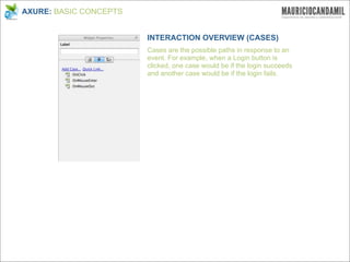 AXURE: BASIC CONCEPTS


                        INTERACTION OVERVIEW (CASES)
                        Cases are the possible paths in response to an
                        event. For example, when a Login button is
                        clicked, one case would be if the login succeeds
                        and another case would be if the login fails.
 