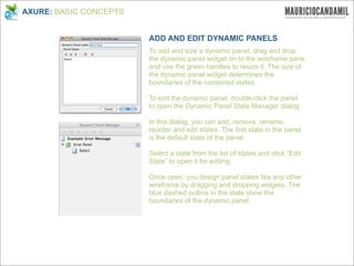 AXURE: BASIC CONCEPTS


                        ADD AND EDIT DYNAMIC PANELS
                        To add and size a dynamic panel, drag and drop
                        the dynamic panel widget on to the wireframe pane
                        and use the green handles to resize it. The size of
                        the dynamic panel widget determines the
                        boundaries of the contained states.

                        To edit the dynamic panel, double-click the panel
                        to open the Dynamic Panel State Manager dialog.

                        In this dialog, you can add, remove, rename,
                        reorder and edit states. The first state in the panel
                        is the default state of the panel.

                        Select a state from the list of states and click “Edit
                        State” to open it for editing.

                        Once open, you design panel states like any other
                        wireframe by dragging and dropping widgets. The
                        blue dashed outline in the state show the
                        boundaries of the dynamic panel.
 