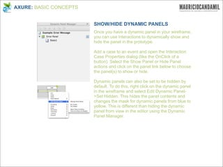 AXURE: BASIC CONCEPTS


                        SHOW/HIDE DYNAMIC PANELS
                        Once you have a dynamic panel in your wireframe,
                        you can use interactions to dynamically show and
                        hide the panel in the prototype.

                        Add a case to an event and open the Interaction
                        Case Properties dialog (like the OnClick of a
                        button). Select the Show Panel or Hide Panel
                        actions and click on the panel link below to choose
                        the panel(s) to show or hide.

                        Dynamic panels can also be set to be hidden by
                        default. To do this, right click on the dynamic panel
                        in the wireframe and select Edit Dynamic Panel-
                        >Set Hidden. This hides the panel contents and
                        changes the mask for dynamic panels from blue to
                        yellow. This is different than hiding the dynamic
                        panel from view in the editor using the Dynamic
                        Panel Manager.
 