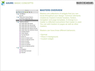 AXURE: BASIC CONCEPTS


                        MASTERS OVERVIEW
                        Masters are collections of widgets that you can
                        reuse throughout your design. Common elements
                        created as masters include headers, footers,
                        navigation and page templates. A change to a
                        master is reflected everywhere that master is used.
                        You can add masters to pages as well as other
                        masters.

                        Masters can have three different behaviors:

                        • Normal.
                        • Place in background.
                        • Custom widget.
 