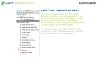 AXURE: BASIC CONCEPTS


                        CREATE AND ORGANIZE MASTERS
                        To create a master, click on the “Add Master”
                        button in the toolbar of the Masters pane, or right-
                        click in the pane and select “Add Master”. Double-
                        click the master to open it for design in the
                        wireframe pane. You can design masters the same
                        way you design your wireframe pages.

                        To organize masters into folders, click the folder
                        icon in the toolbar of the Masters pane. Drag and
                        drop masters into the appropriate folder.
 