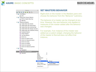 AXURE: BASIC CONCEPTS


                        SET MASTERS BEHAVIOR
                        Right-click on the master in the Masters pane and
                        choose the behavior from the “Behavior” submenu.

                        The behavior of a master can be changed at any
                        time. However, the new behavior only applies to
                        instances of the master added after the behavior
                        was changed.

                        For example, if an instance of the master was
                        added as a custom widget, changing the behavior
                        of the master to Normal does not affect that
                        instance.
 