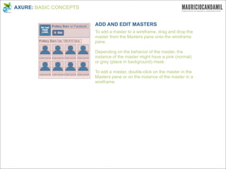 AXURE: BASIC CONCEPTS


                        ADD AND EDIT MASTERS
                        To add a master to a wireframe, drag and drop the
                        master from the Masters pane onto the wireframe
                        pane.

                        Depending on the behavior of the master, the
                        instance of the master might have a pink (normal)
                        or grey (place in background) mask.

                        To edit a master, double-click on the master in the
                        Masters pane or on the instance of the master in a
                        wireframe.
 
