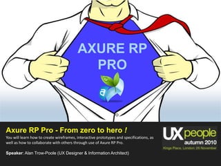AXURE RP  PRO Axure RP Pro - From zero to hero ! You will learn how to create wireframes, interactive prototypes and specifications, as well as how to collaborate with others through use of Axure RP Pro. Speaker: Alan Trow-Poole (UX Designer & Information Architect) 
