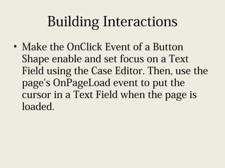 Building Interactions
• Make the OnClick Event of a Button
Shape enable and set focus on a Text
Field using the Case Editor. Then, use the
page's OnPageLoad event to put the
cursor in a Text Field when the page is
loaded.
 