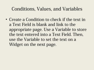Conditions, Values, and Variables
• Create a Condition to check if the text in
a Text Field is blank and link to the
appropriate page. Use a Variable to store
the text entered into a Text Field. Then,
use the Variable to set the text on a
Widget on the next page.
 