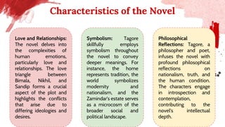 Characteristics of the Novel
Love and Relationships:
The novel delves into
the complexities of
human emotions,
particularly love and
relationships. The love
triangle between
Bimala, Nikhil, and
Sandip forms a crucial
aspect of the plot and
highlights the conflicts
that arise due to
differing ideologies and
desires.
Symbolism: Tagore
skillfully employs
symbolism throughout
the novel to convey
deeper meanings. For
instance, the home
represents tradition, the
world symbolizes
modernity and
nationalism, and the
Zamindar's estate serves
as a microcosm of the
broader social and
political landscape.
Philosophical
Reflections: Tagore, a
philosopher and poet,
infuses the novel with
profound philosophical
reflections on
nationalism, truth, and
the human condition.
The characters engage
in introspection and
contemplation,
contributing to the
novel's intellectual
depth.
 