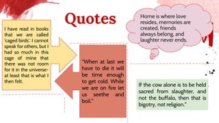 Quotes Home is where love
resides, memories are
created, friends
always belong, and
laughter never ends.
I have read in books
that we are called
'caged birds'. I cannot
speak for others, but I
had so much in this
cage of mine that
there was not room
for it in the universe-
at least that is what I
then felt.
“When at last we
have to die it will
be time enough
to get cold. While
we are on fire let
us seethe and
boil.”
If the cow alone is to be held
sacred from slaughter, and
not the buffalo, then that is
bigotry, not religion.”
 