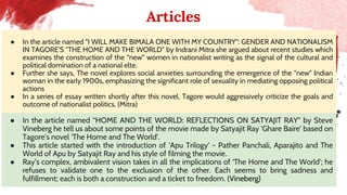 Articles
● In the article named "I WILL MAKE BIMALA ONE WITH MY COUNTRY": GENDER AND NATIONALISM
IN TAGORE'S "THE HOME AND THE WORLD" by Indrani Mitra she argued about recent studies which
examines the construction of the “new” women in nationalist writing as the signal of the cultural and
political domination of a national elte.
● Further she says, The novel explores social anxieties surrounding the emergence of the "new" Indian
woman in the early 1900s, emphasizing the significant role of sexuality in mediating opposing political
actions
● In a series of essay written shortly after this novel, Tagore would aggressively criticize the goals and
outcome of nationalist politics. (Mitra)
● In the article named “HOME AND THE WORLD: REFLECTIONS ON SATYAJIT RAY” by Steve
Vineberg he tell us about some points of the movie made by Satyajit Ray ‘Ghare Baire’ based on
Tagore’s novel ‘The Home and The World’.
● This article started with the introduction of ‘Apu Trilogy’ - Pather Panchali, Aparajito and The
World of Apu by Satyajit Ray and his style of filming the movie.
● Ray’s complex, ambivalent vision takes in all the implications of ‘The Home and The World’; he
refuses to validate one to the exclusion of the other. Each seems to bring sadness and
fulfillment; each is both a construction and a ticket to freedom. (Vineberg)
 
