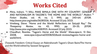 Works Cited
● Mitra, Indrani. “‘I WILL MAKE BIMALA ONE WITH MY COUNTRY’: GENDER
AND NATIONALISM IN TAGORE’S ‘THE HOME AND THE WORLD.’” Modern
Fiction Studies, vol. 41, no. 2, 1995, pp. 243–64. JSTOR,
http://www.jstor.org/stable/26285526. Accessed 22 July 2023.
● Vineberg, Steve. “Home and the World: Reflections on Satyajit Ray.” The
Threepenny Review, no. 43, 1990, pp. 33–35. JSTOR,
http://www.jstor.org/stable/4383925. Accessed 22 July 2023.
● Chaudhuri, Rosinka. “Tagore’s Home and the World.” Www.epw.in, 13 Dec.
2008, www.epw.in/journal/2008/50/book-reviews/tagores-home-and-
world.html.
(Towards Freedom: Critical Essays on Rabindranath Tagore's Ghare Baire/The Home
and the World edited by Saswati Sengupta)
 