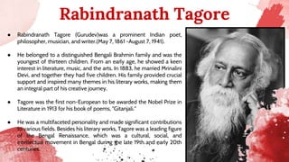 ● Rabindranath Tagore (Gurudev)was a prominent Indian poet,
philosopher, musician, and writer.(May 7, 1861 -August 7, 1941).
● He belonged to a distinguished Bengali Brahmin family and was the
youngest of thirteen children. From an early age, he showed a keen
interest in literature, music, and the arts. In 1883, he married Mrinalini
Devi, and together they had five children. His family provided crucial
support and inspired many themes in his literary works, making them
an integral part of his creative journey.
● Tagore was the first non-European to be awarded the Nobel Prize in
Literature in 1913 for his book of poems, "Gitanjali.”
● He was a multifaceted personality and made significant contributions
to various fields. Besides his literary works, Tagore was a leading figure
of the Bengal Renaissance, which was a cultural, social, and
intellectual movement in Bengal during the late 19th and early 20th
centuries.
Rabindranath Tagore
 