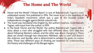 The Home and The World
● Home and the World" ("Ghare-Baire") is one of Rabindranath Tagore's most
celebrated novels, first published in 1916. The novel is set in the backdrop of
India's Swadeshi movement, which was a part of the broader Indian
independence struggle against British colonial rule.
● The novel was translated into English by the author's nephew, Surendranath
Tagore, with input from the author, in 1919.
● In the book 'Home and the World,' the author Rabindranath Tagore tells a
story about a man who struggled with two different ideas. One idea was
about following Western culture, and the other was about changing it. These
ideas are shown through two characters: Nikhilesh, who is calm and doesn't
like violence, and Sandip, who is determined to achieve his goals no matter
what. These two different ways of thinking are essential for understanding
the history and challenges of the Bengal region.
 