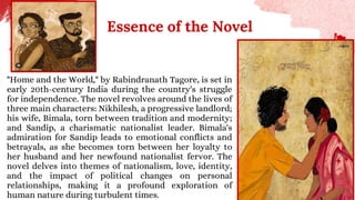 Essence of the Novel
"Home and the World," by Rabindranath Tagore, is set in
early 20th-century India during the country's struggle
for independence. The novel revolves around the lives of
three main characters: Nikhilesh, a progressive landlord;
his wife, Bimala, torn between tradition and modernity;
and Sandip, a charismatic nationalist leader. Bimala's
admiration for Sandip leads to emotional conflicts and
betrayals, as she becomes torn between her loyalty to
her husband and her newfound nationalist fervor. The
novel delves into themes of nationalism, love, identity,
and the impact of political changes on personal
relationships, making it a profound exploration of
human nature during turbulent times.
 