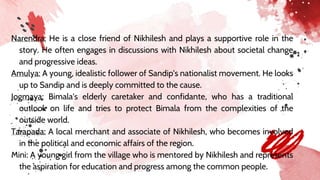 Narendra: He is a close friend of Nikhilesh and plays a supportive role in the
story. He often engages in discussions with Nikhilesh about societal change
and progressive ideas.
Amulya: A young, idealistic follower of Sandip's nationalist movement. He looks
up to Sandip and is deeply committed to the cause.
Jogmaya: Bimala's elderly caretaker and confidante, who has a traditional
outlook on life and tries to protect Bimala from the complexities of the
outside world.
Tarapada: A local merchant and associate of Nikhilesh, who becomes involved
in the political and economic affairs of the region.
Mini: A young girl from the village who is mentored by Nikhilesh and represents
the aspiration for education and progress among the common people.
 