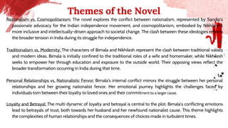 Themes of the Novel
Nationalism vs. Cosmopolitanism: The novel explores the conflict between nationalism, represented by Sandip's
passionate advocacy for the Indian independence movement, and cosmopolitanism, embodied by Nikhilesh's
more inclusive and intellectually-driven approach to societal change. The clash between these ideologies reflects
the broader tension in India during its struggle for independence.
Traditionalism vs. Modernity: The characters of Bimala and Nikhilesh represent the clash between traditional values
and modern ideas. Bimala is initially confined to the traditional roles of a wife and homemaker, while Nikhilesh
seeks to empower her through education and exposure to the outside world. Their opposing views reflect the
broader transformation occurring in India during that time.
Personal Relationships vs. Nationalistic Fervor: Bimala's internal conflict mirrors the struggle between her personal
relationships and her growing nationalist fervor. Her emotional journey highlights the challenges faced by
individuals torn between their loyalty to loved ones and their commitment to a larger cause.
Loyalty and Betrayal: The multi dynamic of loyalty and betrayal is central to the plot. Bimala's conflicting emotions
lead to betrayals of trust, both towards her husband and her newfound nationalist cause. This theme highlights
the complexities of human relationships and the consequences of choices made in turbulent times.
 