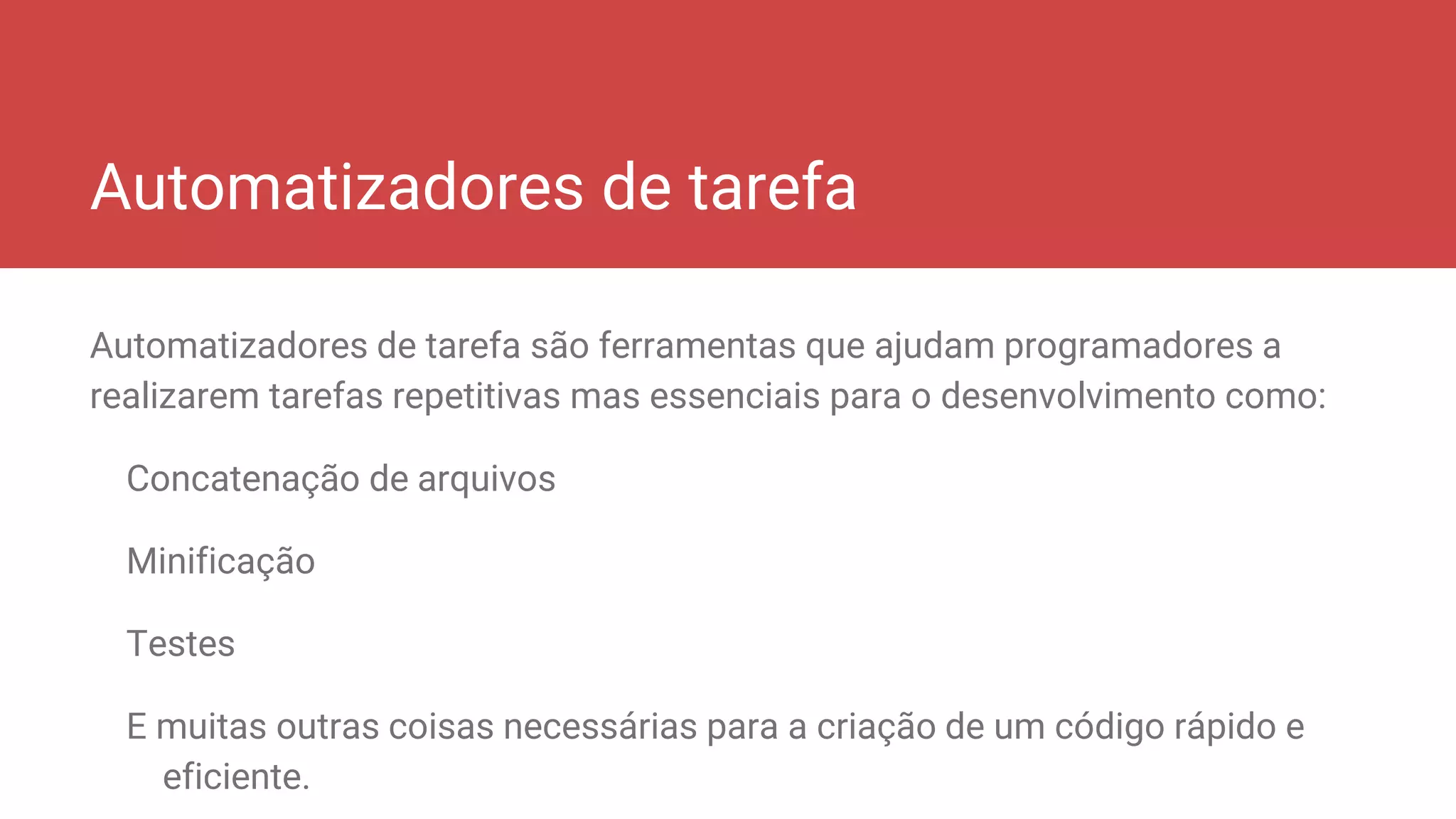 Automatizadores de tarefa
Automatizadores de tarefa são ferramentas que ajudam programadores a
realizarem tarefas repetitivas mas essenciais para o desenvolvimento como:
Concatenação de arquivos
Minificação
Testes
E muitas outras coisas necessárias para a criação de um código rápido e
eficiente.
 