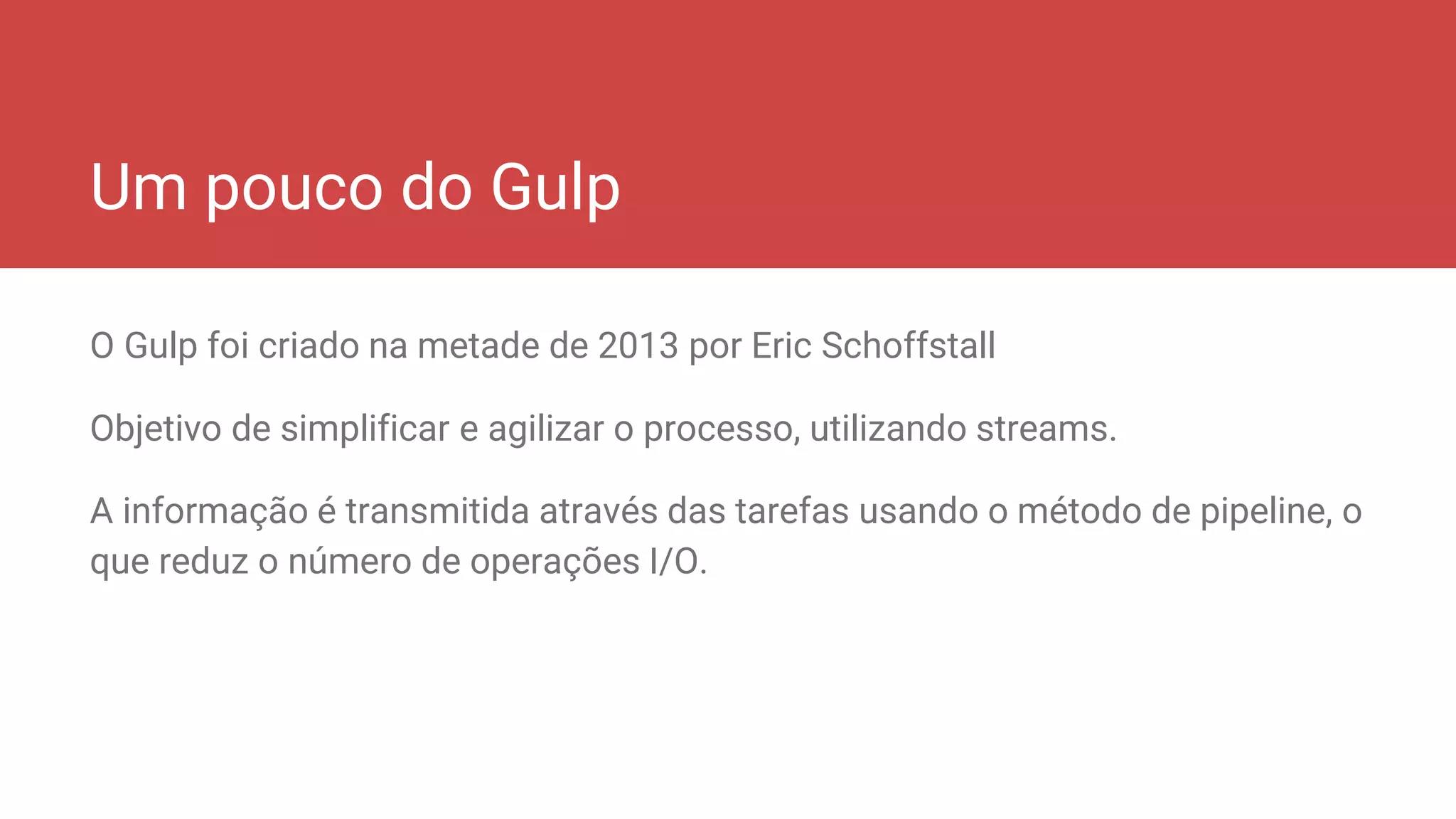 Um pouco do Gulp
O Gulp foi criado na metade de 2013 por Eric Schoffstall
Objetivo de simplificar e agilizar o processo, utilizando streams.
A informação é transmitida através das tarefas usando o método de pipeline, o
que reduz o número de operações I/O.
 