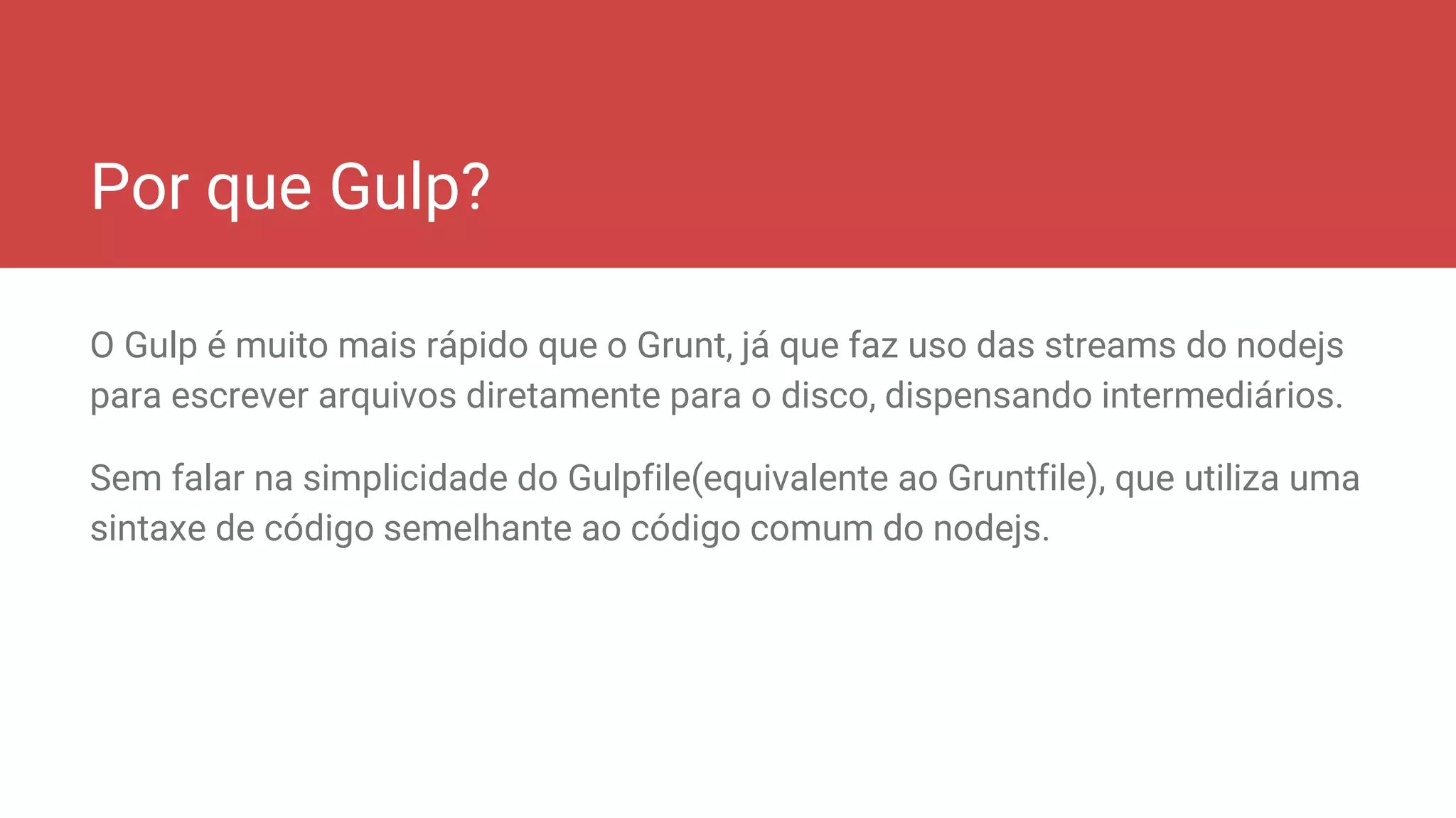 Por que Gulp?
O Gulp é muito mais rápido que o Grunt, já que faz uso das streams do nodejs
para escrever arquivos diretamente para o disco, dispensando intermediários.
Sem falar na simplicidade do Gulpfile(equivalente ao Gruntfile), que utiliza uma
sintaxe de código semelhante ao código comum do nodejs.
 