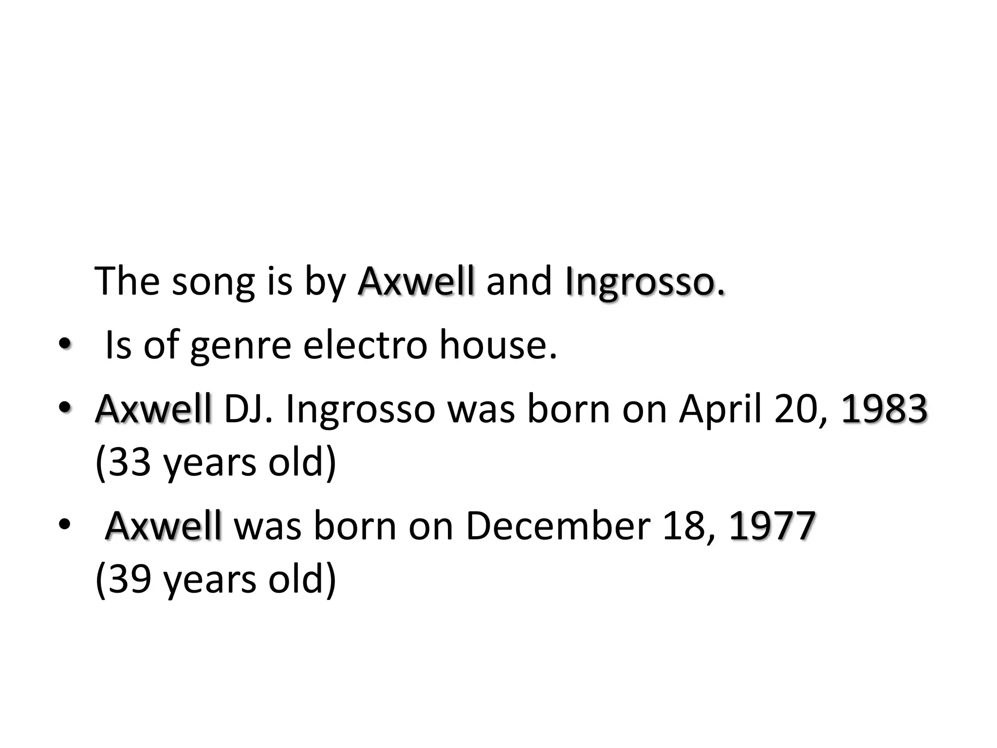 The song is by Axwell and Ingrosso.
• Is of genre electro house.
• Axwell DJ. Ingrosso was born on April 20, 1983
(33 years old)
• Axwell was born on December 18, 1977
(39 years old)
 