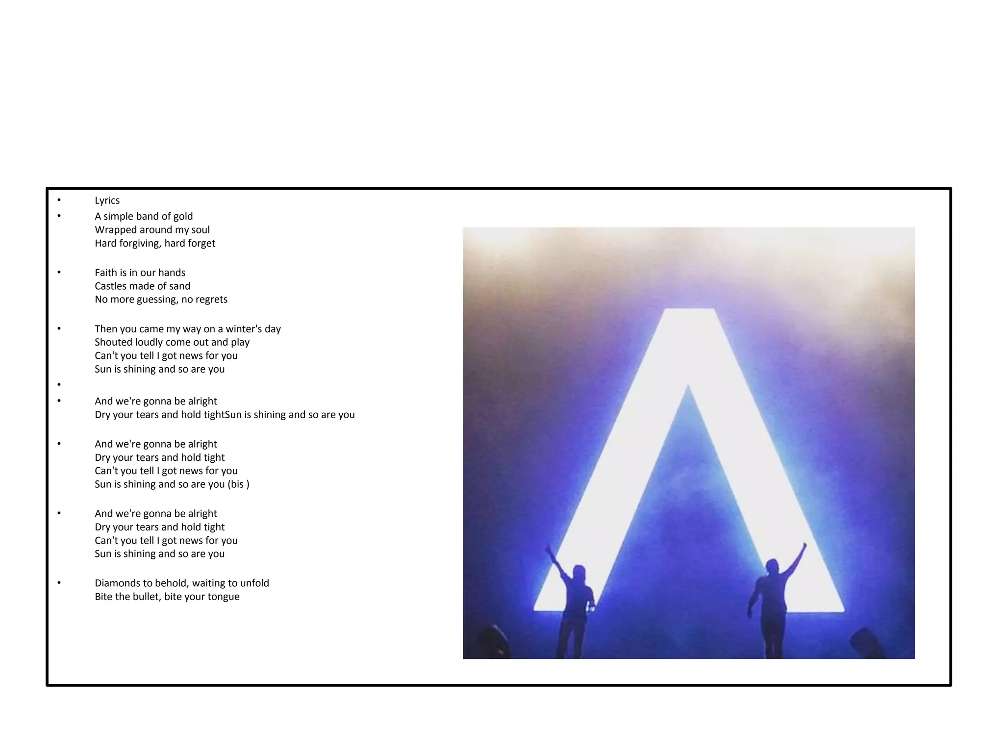 • Lyrics
• A simple band of gold
Wrapped around my soul
Hard forgiving, hard forget
• Faith is in our hands
Castles made of sand
No more guessing, no regrets
• Then you came my way on a winter's day
Shouted loudly come out and play
Can't you tell I got news for you
Sun is shining and so are you
•
• And we're gonna be alright
Dry your tears and hold tightSun is shining and so are you
• And we're gonna be alright
Dry your tears and hold tight
Can't you tell I got news for you
Sun is shining and so are you (bis )
• And we're gonna be alright
Dry your tears and hold tight
Can't you tell I got news for you
Sun is shining and so are you
• Diamonds to behold, waiting to unfold
Bite the bullet, bite your tongue
 
