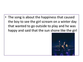 • The song is about the happiness that caused
the boy to see the girl scream on a winter day
that wanted to go outside to play and he was
happy and said that the sun shone like the girl
 