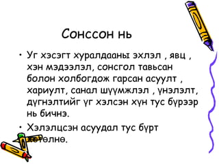 Уг хэсэгт хуралдааны эхлэл , явц , хэн мэдээлэл, сонсгол тавьсан болон холбогдож гарсан асуулт , хариулт, санал шүүмжлэл , үнэлэлт, дүгнэлтийг үг хэлсэн хүн тус бүрээр нь бичнэ.  Хэлэлцсэн асуудал тус бүрт хөтөлнө. Сонссон нь  